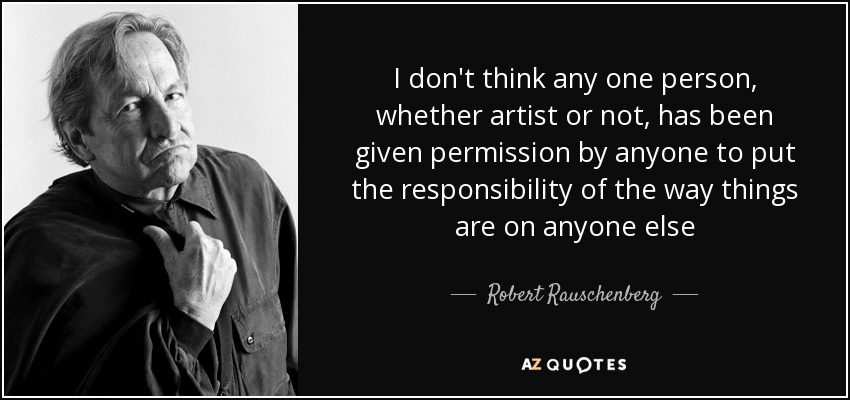 I don't think any one person, whether artist or not, has been given permission by anyone to put the responsibility of the way things are on anyone else - Robert Rauschenberg