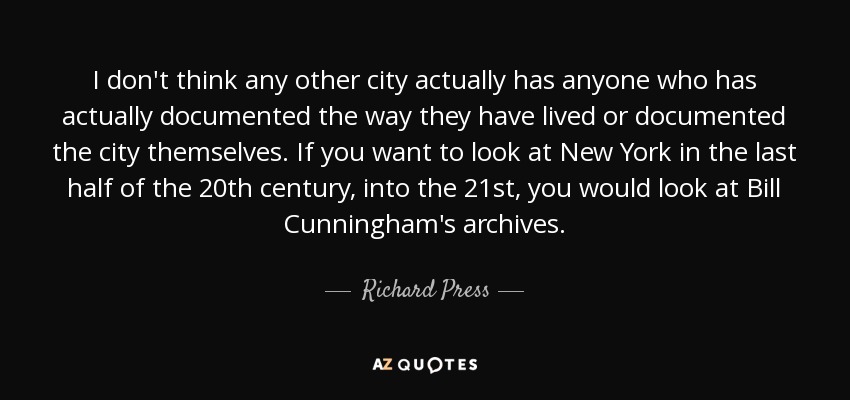 I don't think any other city actually has anyone who has actually documented the way they have lived or documented the city themselves. If you want to look at New York in the last half of the 20th century, into the 21st, you would look at Bill Cunningham's archives. - Richard Press