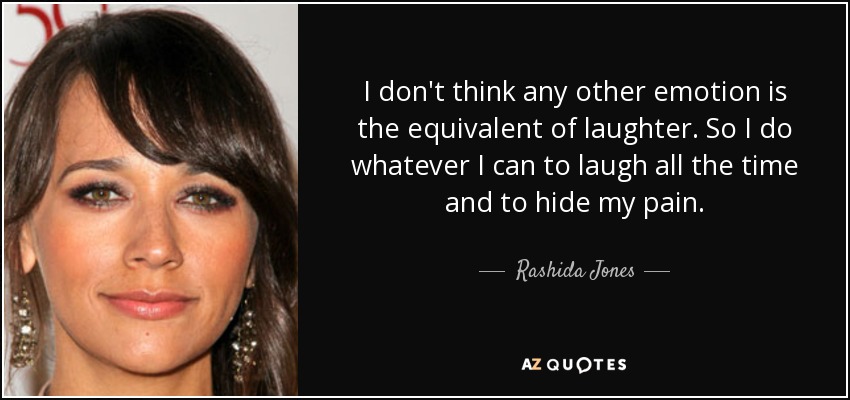 I don't think any other emotion is the equivalent of laughter. So I do whatever I can to laugh all the time and to hide my pain. - Rashida Jones