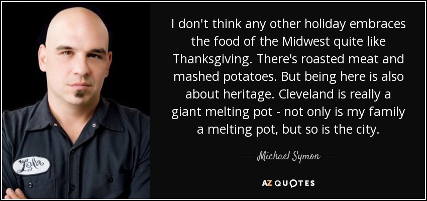 I don't think any other holiday embraces the food of the Midwest quite like Thanksgiving. There's roasted meat and mashed potatoes. But being here is also about heritage. Cleveland is really a giant melting pot - not only is my family a melting pot, but so is the city. - Michael Symon
