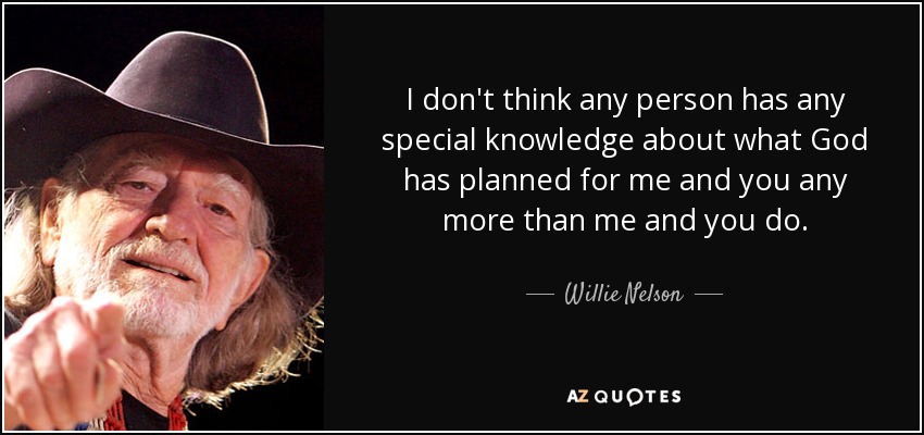 I don't think any person has any special knowledge about what God has planned for me and you any more than me and you do. - Willie Nelson