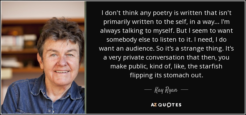 I don't think any poetry is written that isn't primarily written to the self, in a way... I'm always talking to myself. But I seem to want somebody else to listen to it. I need, I do want an audience. So it's a strange thing. It's a very private conversation that then, you make public, kind of, like, the starfish flipping its stomach out. - Kay Ryan