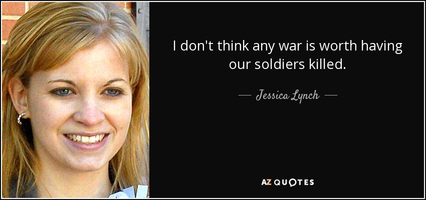 I don't think any war is worth having our soldiers killed. - Jessica Lynch
