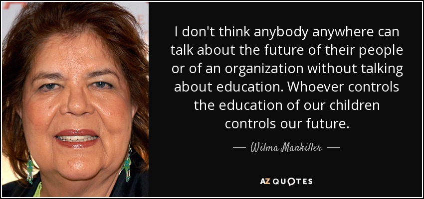 I don't think anybody anywhere can talk about the future of their people or of an organization without talking about education. Whoever controls the education of our children controls our future. - Wilma Mankiller