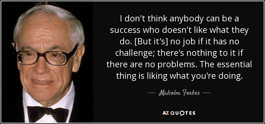 I don't think anybody can be a success who doesn't like what they do. [But it's] no job if it has no challenge; there's nothing to it if there are no problems. The essential thing is liking what you're doing. - Malcolm Forbes