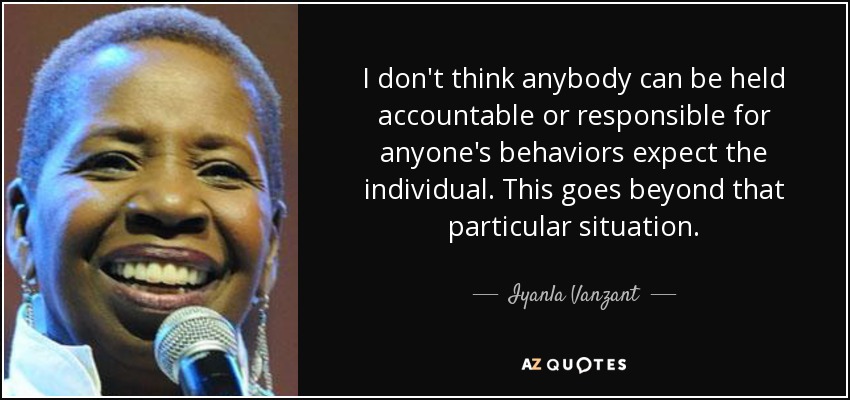 I don't think anybody can be held accountable or responsible for anyone's behaviors expect the individual. This goes beyond that particular situation. - Iyanla Vanzant