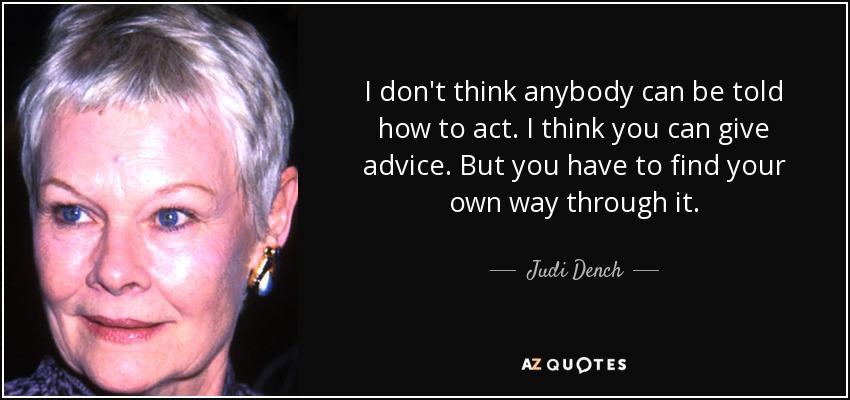 I don't think anybody can be told how to act. I think you can give advice. But you have to find your own way through it. - Judi Dench