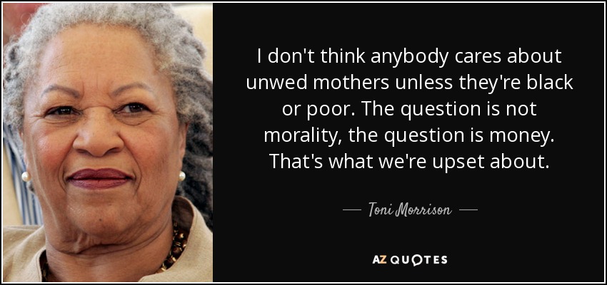I don't think anybody cares about unwed mothers unless they're black or poor. The question is not morality, the question is money. That's what we're upset about. - Toni Morrison