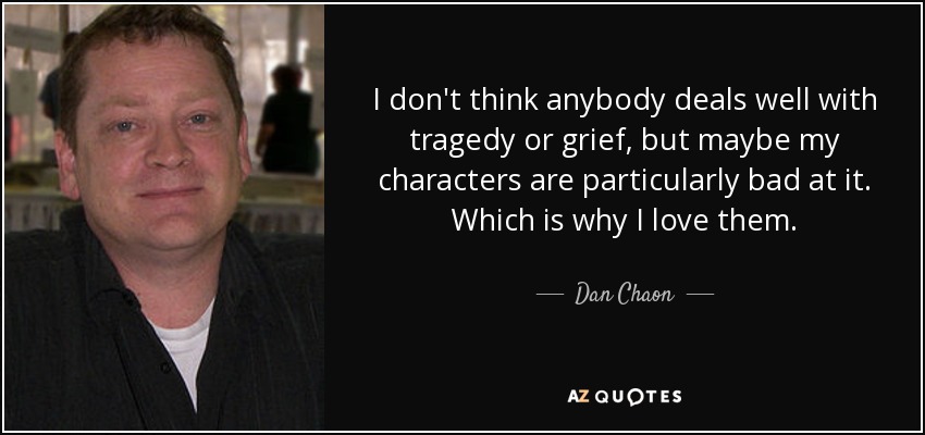 I don't think anybody deals well with tragedy or grief, but maybe my characters are particularly bad at it. Which is why I love them. - Dan Chaon