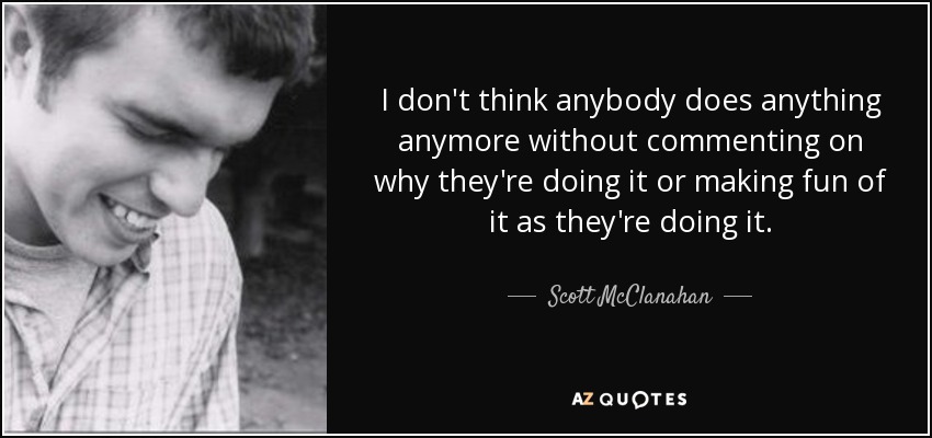 I don't think anybody does anything anymore without commenting on why they're doing it or making fun of it as they're doing it. - Scott McClanahan