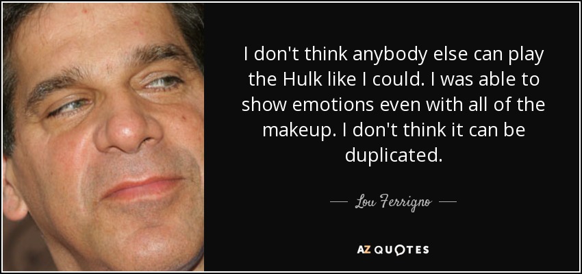 I don't think anybody else can play the Hulk like I could. I was able to show emotions even with all of the makeup. I don't think it can be duplicated. - Lou Ferrigno
