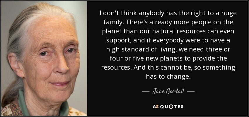 I don't think anybody has the right to a huge family. There's already more people on the planet than our natural resources can even support, and if everybody were to have a high standard of living, we need three or four or five new planets to provide the resources. And this cannot be, so something has to change. - Jane Goodall