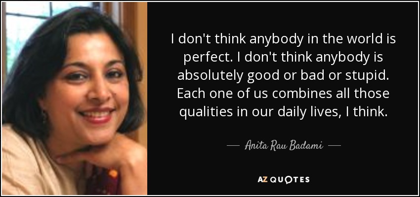 I don't think anybody in the world is perfect. I don't think anybody is absolutely good or bad or stupid. Each one of us combines all those qualities in our daily lives, I think. - Anita Rau Badami