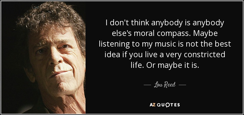 I don't think anybody is anybody else's moral compass. Maybe listening to my music is not the best idea if you live a very constricted life. Or maybe it is. - Lou Reed