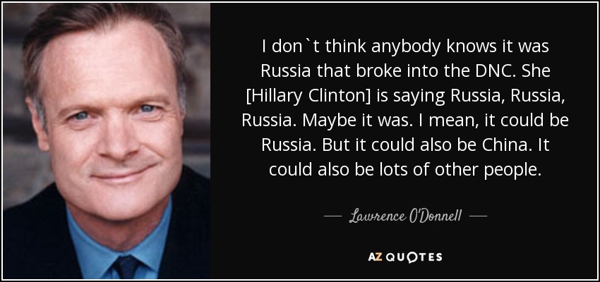 I don`t think anybody knows it was Russia that broke into the DNC. She [Hillary Clinton] is saying Russia, Russia, Russia. Maybe it was. I mean, it could be Russia. But it could also be China. It could also be lots of other people. - Lawrence O'Donnell
