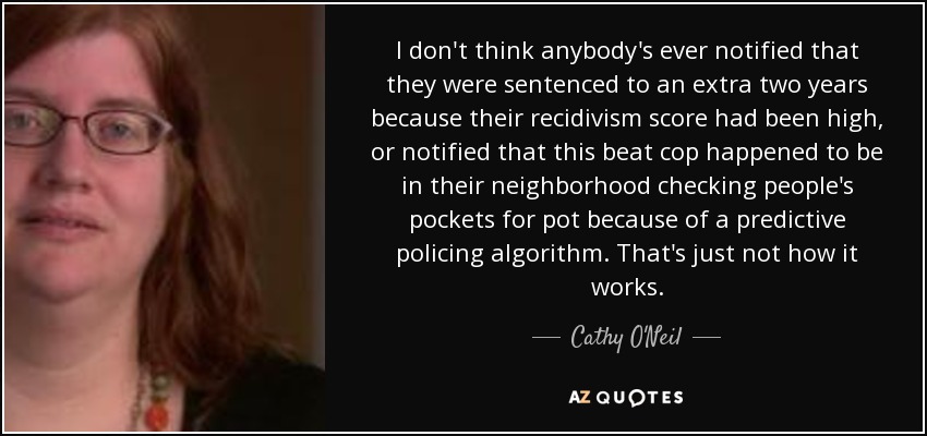 I don't think anybody's ever notified that they were sentenced to an extra two years because their recidivism score had been high, or notified that this beat cop happened to be in their neighborhood checking people's pockets for pot because of a predictive policing algorithm. That's just not how it works. - Cathy O'Neil