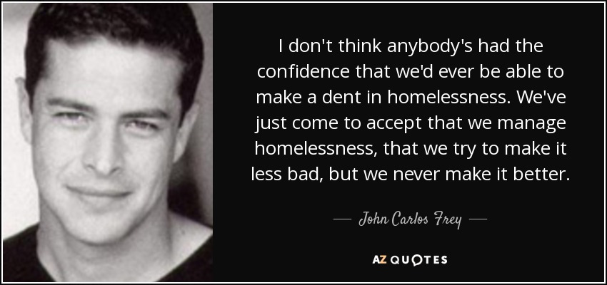 I don't think anybody's had the confidence that we'd ever be able to make a dent in homelessness. We've just come to accept that we manage homelessness, that we try to make it less bad, but we never make it better. - John Carlos Frey