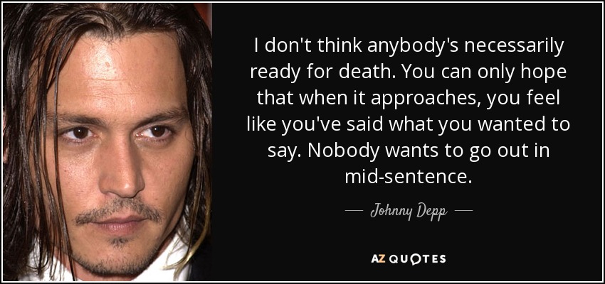 I don't think anybody's necessarily ready for death. You can only hope that when it approaches, you feel like you've said what you wanted to say. Nobody wants to go out in mid-sentence. - Johnny Depp