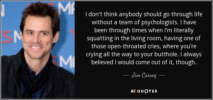 I don't think anybody should go through life without a team of psychologists. I have been through times when I'm literally squatting in the living room, having one of those open-throated cries, where you're crying all the way to your butthole. I always believed I would come out of it, though. - Jim Carrey