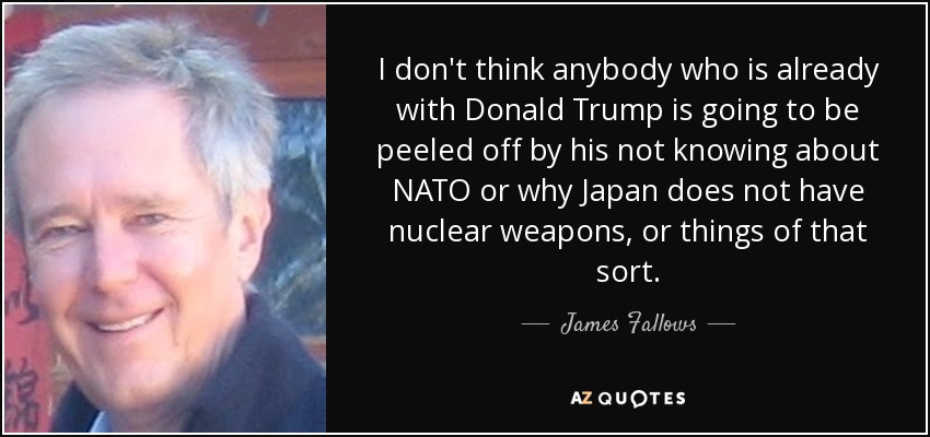 I don't think anybody who is already with Donald Trump is going to be peeled off by his not knowing about NATO or why Japan does not have nuclear weapons, or things of that sort. - James Fallows