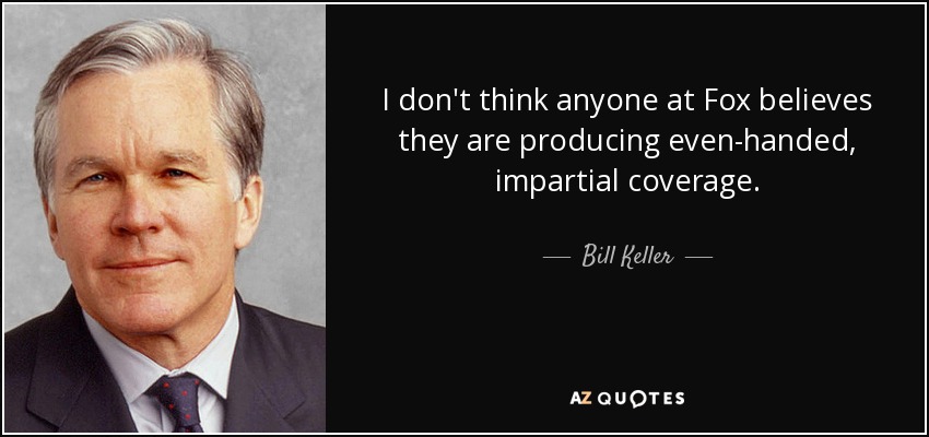 I don't think anyone at Fox believes they are producing even-handed, impartial coverage. - Bill Keller