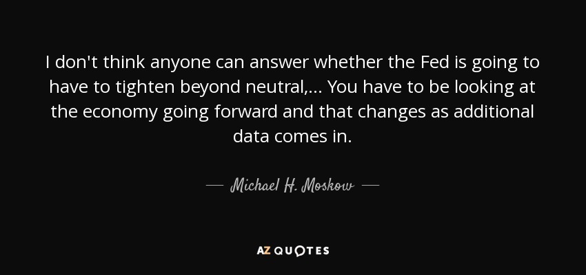 I don't think anyone can answer whether the Fed is going to have to tighten beyond neutral, ... You have to be looking at the economy going forward and that changes as additional data comes in. - Michael H. Moskow