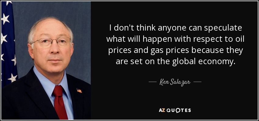 I don't think anyone can speculate what will happen with respect to oil prices and gas prices because they are set on the global economy. - Ken Salazar