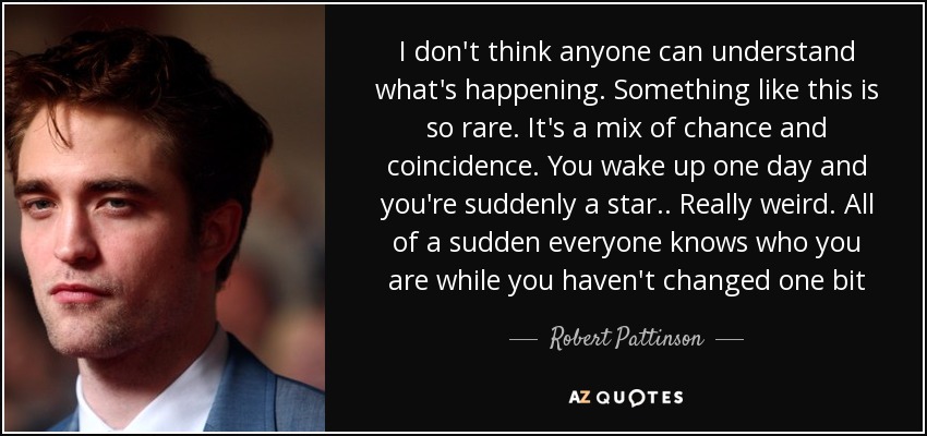 I don't think anyone can understand what's happening. Something like this is so rare. It's a mix of chance and coincidence. You wake up one day and you're suddenly a star.. Really weird. All of a sudden everyone knows who you are while you haven't changed one bit - Robert Pattinson