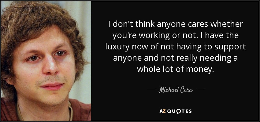 I don't think anyone cares whether you're working or not. I have the luxury now of not having to support anyone and not really needing a whole lot of money. - Michael Cera