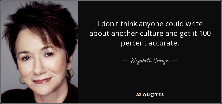 I don't think anyone could write about another culture and get it 100 percent accurate. - Elizabeth George