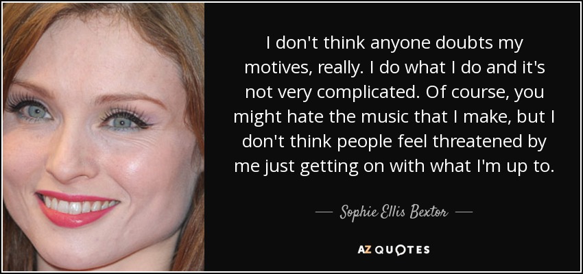 I don't think anyone doubts my motives, really. I do what I do and it's not very complicated. Of course, you might hate the music that I make, but I don't think people feel threatened by me just getting on with what I'm up to. - Sophie Ellis Bextor