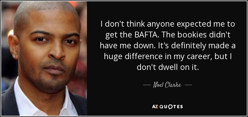 I don't think anyone expected me to get the BAFTA. The bookies didn't have me down. It's definitely made a huge difference in my career, but I don't dwell on it. - Noel Clarke