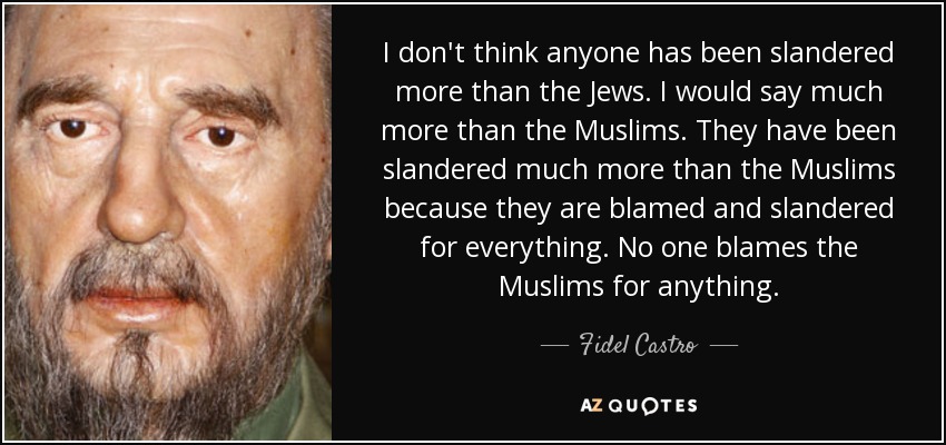 I don't think anyone has been slandered more than the Jews. I would say much more than the Muslims. They have been slandered much more than the Muslims because they are blamed and slandered for everything. No one blames the Muslims for anything. - Fidel Castro