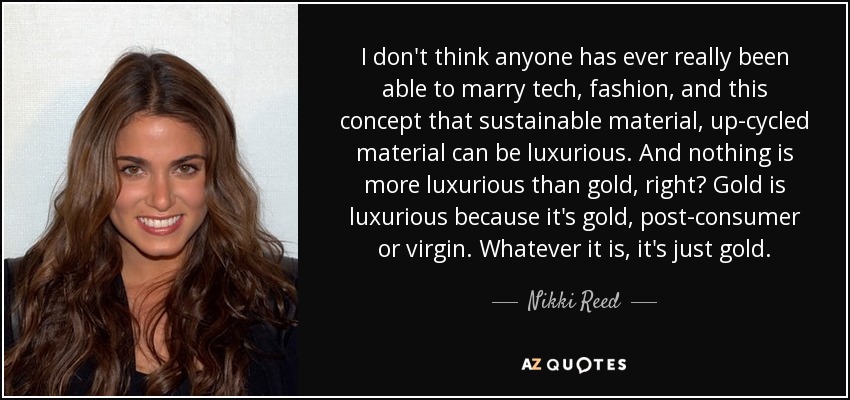 I don't think anyone has ever really been able to marry tech, fashion, and this concept that sustainable material, up-cycled material can be luxurious. And nothing is more luxurious than gold, right? Gold is luxurious because it's gold, post-consumer or virgin. Whatever it is, it's just gold. - Nikki Reed