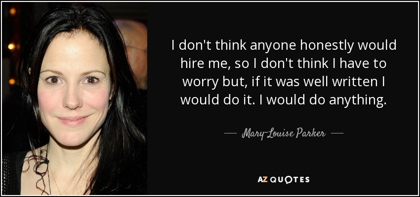 I don't think anyone honestly would hire me, so I don't think I have to worry but, if it was well written I would do it. I would do anything. - Mary-Louise Parker