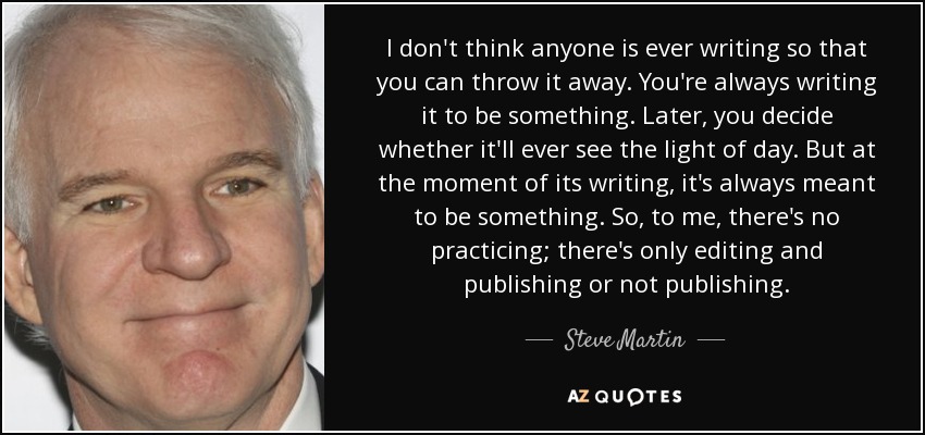 I don't think anyone is ever writing so that you can throw it away. You're always writing it to be something. Later, you decide whether it'll ever see the light of day. But at the moment of its writing, it's always meant to be something. So, to me, there's no practicing; there's only editing and publishing or not publishing. - Steve Martin