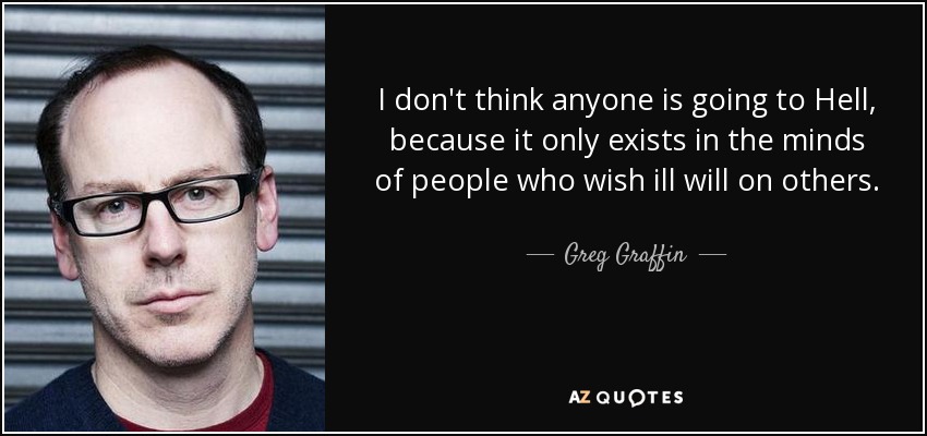 I don't think anyone is going to Hell, because it only exists in the minds of people who wish ill will on others. - Greg Graffin