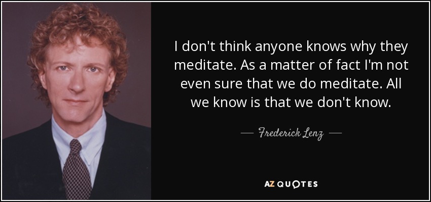 I don't think anyone knows why they meditate. As a matter of fact I'm not even sure that we do meditate. All we know is that we don't know. - Frederick Lenz
