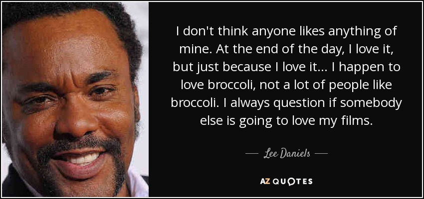 I don't think anyone likes anything of mine. At the end of the day, I love it, but just because I love it... I happen to love broccoli, not a lot of people like broccoli. I always question if somebody else is going to love my films. - Lee Daniels