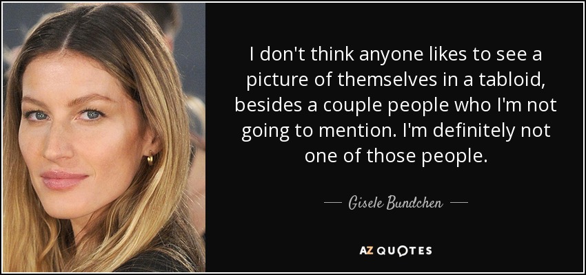 I don't think anyone likes to see a picture of themselves in a tabloid, besides a couple people who I'm not going to mention. I'm definitely not one of those people. - Gisele Bundchen