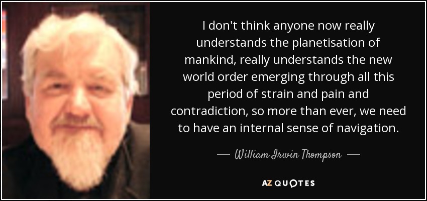 I don't think anyone now really understands the planetisation of mankind, really understands the new world order emerging through all this period of strain and pain and contradiction, so more than ever, we need to have an internal sense of navigation. - William Irwin Thompson