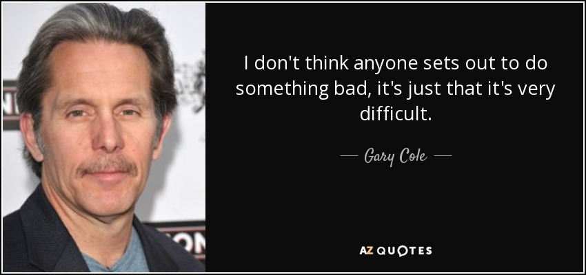 I don't think anyone sets out to do something bad, it's just that it's very difficult. - Gary Cole