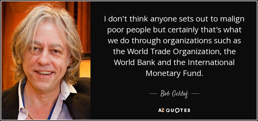 I don't think anyone sets out to malign poor people but certainly that's what we do through organizations such as the World Trade Organization, the World Bank and the International Monetary Fund. - Bob Geldof