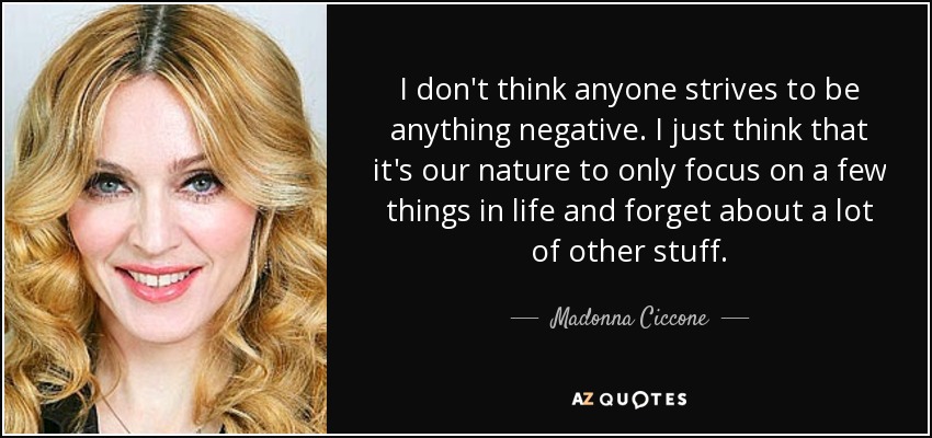 I don't think anyone strives to be anything negative. I just think that it's our nature to only focus on a few things in life and forget about a lot of other stuff. - Madonna Ciccone