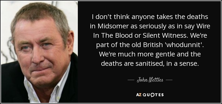 I don't think anyone takes the deaths in Midsomer as seriously as in say Wire In The Blood or Silent Witness. We're part of the old British 'whodunnit'. We're much more gentle and the deaths are sanitised, in a sense. - John Nettles