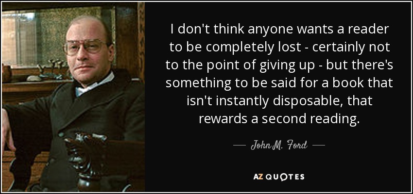 I don't think anyone wants a reader to be completely lost - certainly not to the point of giving up - but there's something to be said for a book that isn't instantly disposable, that rewards a second reading. - John M. Ford