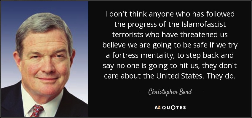 I don't think anyone who has followed the progress of the Islamofascist terrorists who have threatened us believe we are going to be safe if we try a fortress mentality, to step back and say no one is going to hit us, they don't care about the United States. They do. - Christopher Bond