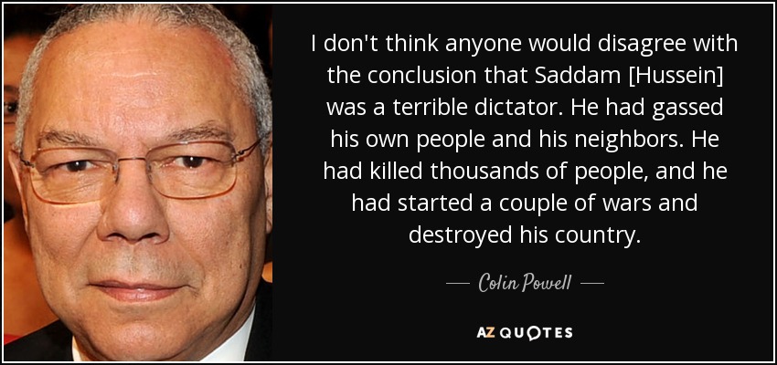 I don't think anyone would disagree with the conclusion that Saddam [Hussein] was a terrible dictator. He had gassed his own people and his neighbors. He had killed thousands of people, and he had started a couple of wars and destroyed his country. - Colin Powell