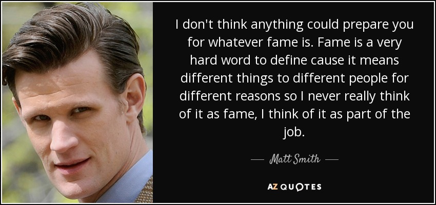 I don't think anything could prepare you for whatever fame is. Fame is a very hard word to define cause it means different things to different people for different reasons so I never really think of it as fame, I think of it as part of the job. - Matt Smith