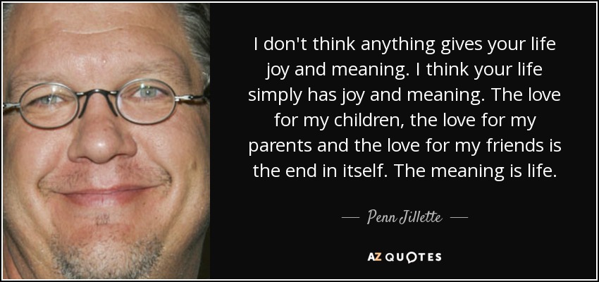 I don't think anything gives your life joy and meaning. I think your life simply has joy and meaning. The love for my children, the love for my parents and the love for my friends is the end in itself. The meaning is life. - Penn Jillette